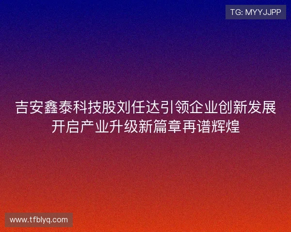 吉安鑫泰科技股刘任达引领企业创新发展开启产业升级新篇章再谱辉煌 吉安鑫泰科技股刘任达引领企业创新发展开启产业升级新篇章再谱辉煌
